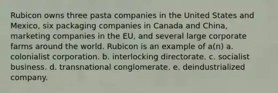 Rubicon owns three pasta companies in the United States and Mexico, six packaging companies in Canada and China, marketing companies in the EU, and several large corporate farms around the world. Rubicon is an example of a(n) a. colonialist corporation. b. interlocking directorate. c. socialist business. d. transnational conglomerate. e. deindustrialized company.