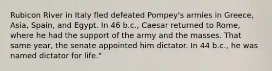 Rubicon River in Italy fled defeated Pompey's armies in Greece, Asia, Spain, and Egypt. In 46 b.c., Caesar returned to Rome, where he had the support of the army and the masses. That same year, the senate appointed him dictator. In 44 b.c., he was named dictator for life."