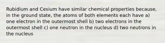 Rubidium and Cesium have similar chemical properties because, in the ground state, the atoms of both elements each have a) one electron in the outermost shell b) two electrons in the outermost shell c) one neutron in the nucleus d) two neutrons in the nucleus