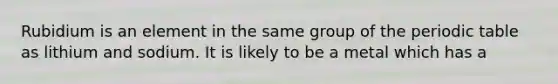 Rubidium is an element in the same group of the periodic table as lithium and sodium. It is likely to be a metal which has a