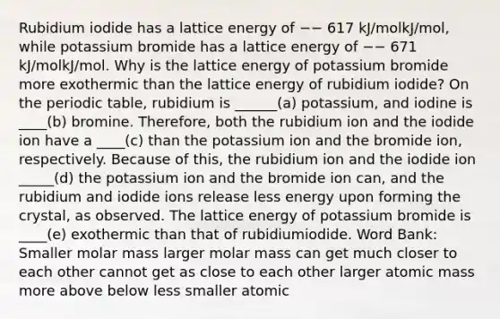 Rubidium iodide has a lattice energy of −− 617 kJ/molkJ/mol, while potassium bromide has a lattice energy of −− 671 kJ/molkJ/mol. Why is the lattice energy of potassium bromide more exothermic than the lattice energy of rubidium iodide? On the periodic table, rubidium is ______(a) potassium, and iodine is ____(b) bromine. Therefore, both the rubidium ion and the iodide ion have a ____(c) than the potassium ion and the bromide ion, respectively. Because of this, the rubidium ion and the iodide ion _____(d) the potassium ion and the bromide ion can, and the rubidium and iodide ions release less energy upon forming the crystal, as observed. The lattice energy of potassium bromide is ____(e) exothermic than that of rubidiumiodide. Word Bank: Smaller molar mass larger molar mass can get much closer to each other cannot get as close to each other larger atomic mass more above below less smaller atomic