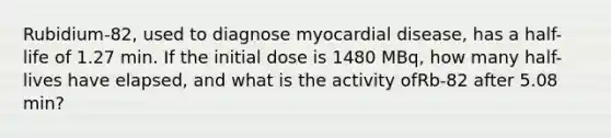 Rubidium-82, used to diagnose myocardial disease, has a half-life of 1.27 min. If the initial dose is 1480 MBq, how many half-lives have elapsed, and what is the activity ofRb-82 after 5.08 min?