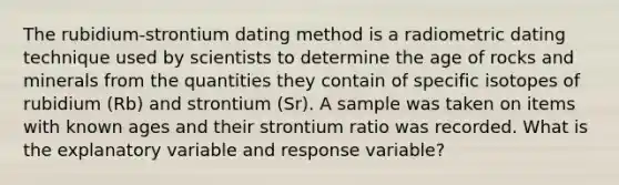 The rubidium-strontium dating method is a radiometric dating technique used by scientists to determine the age of rocks and minerals from the quantities they contain of specific isotopes of rubidium (Rb) and strontium (Sr). A sample was taken on items with known ages and their strontium ratio was recorded. What is the explanatory variable and response variable?