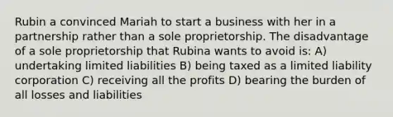 Rubin a convinced Mariah to start a business with her in a partnership rather than a sole proprietorship. The disadvantage of a sole proprietorship that Rubina wants to avoid is: A) undertaking limited liabilities B) being taxed as a limited liability corporation C) receiving all the profits D) bearing the burden of all losses and liabilities