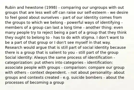 Rubin and hewstone (1998) - comparing our ungroups with out groups that are less well off can raise our self-esteem - we desire to feel good about ourselves - part of our identity comes from the groups to which we belong - powerful ways of identifying - members of a group can last a long time - another thing: even many people try to reject being a part of a group that they think they ought to belong to - has to do with stigma. I don't want to be a part of that group or I don't see myself in that way. Research would argue that is still part of social identity because there is a group that is salient to you - still part of the group Social identity: Always the same process of identification - categorization: put others into categories - identification: associate people with groups - comparison: compare our group with others - context dependent. - not about personality- about groups and contexts created - e.g. suicide bombers - about the processes of becoming a group