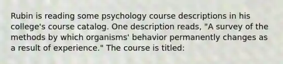 Rubin is reading some psychology course descriptions in his college's course catalog. One description reads, "A survey of the methods by which organisms' behavior permanently changes as a result of experience." The course is titled: