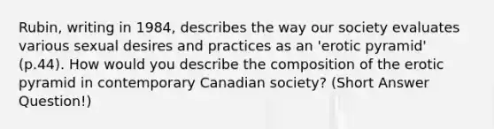 Rubin, writing in 1984, describes the way our society evaluates various sexual desires and practices as an 'erotic pyramid' (p.44). How would you describe the composition of the erotic pyramid in contemporary Canadian society? (Short Answer Question!)