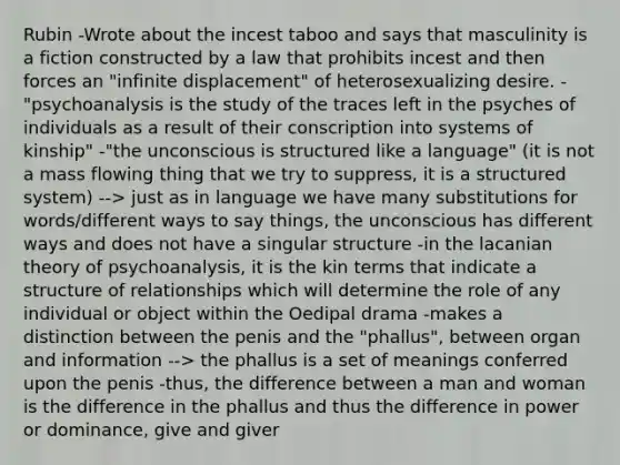 Rubin -Wrote about the incest taboo and says that masculinity is a fiction constructed by a law that prohibits incest and then forces an "infinite displacement" of heterosexualizing desire. -"psychoanalysis is the study of the traces left in the psyches of individuals as a result of their conscription into systems of kinship" -"the unconscious is structured like a language" (it is not a mass flowing thing that we try to suppress, it is a structured system) --> just as in language we have many substitutions for words/different ways to say things, the unconscious has different ways and does not have a singular structure -in the lacanian theory of psychoanalysis, it is the kin terms that indicate a structure of relationships which will determine the role of any individual or object within the Oedipal drama -makes a distinction between the penis and the "phallus", between organ and information --> the phallus is a set of meanings conferred upon the penis -thus, the difference between a man and woman is the difference in the phallus and thus the difference in power or dominance, give and giver