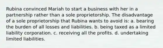 Rubina convinced Mariah to start a business with her in a partnership rather than a sole proprietorship. The disadvantage of a sole proprietorship that Rubina wants to avoid is: a. bearing the burden of all losses and liabilities. b. being taxed as a limited liability corporation. c. receiving all the profits. d. undertaking limited liabilities.