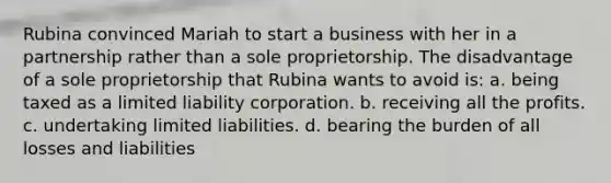 Rubina convinced Mariah to start a business with her in a partnership rather than a sole proprietorship. The disadvantage of a sole proprietorship that Rubina wants to avoid is: a. being taxed as a limited liability corporation. b. receiving all the profits. c. undertaking limited liabilities. d. bearing the burden of all losses and liabilities