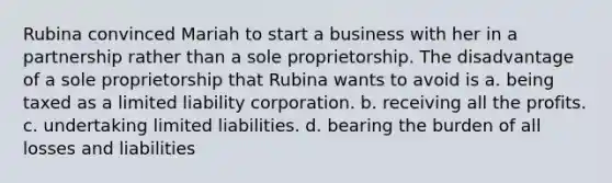 Rubina convinced Mariah to start a business with her in a partnership rather than a sole proprietorship. The disadvantage of a sole proprietorship that Rubina wants to avoid is a. being taxed as a limited liability corporation. b. receiving all the profits. c. undertaking limited liabilities. d. bearing the burden of all losses and liabilities