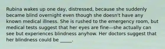 Rubina wakes up one day, distressed, because she suddenly became blind overnight even though she doesn't have any known medical illness. She is rushed to the emergency room, but medical tests suggest that her eyes are fine—she actually can see but experiences blindness anyhow. Her doctors suggest that her blindness could be _____.