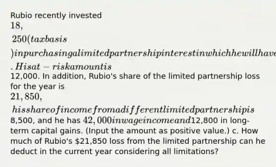 Rubio recently invested 18,250 (tax basis) in purchasing a limited partnership interest in which he will have no management rights in the company. His at-risk amount is12,000. In addition, Rubio's share of the limited partnership loss for the year is 21,850, his share of income from a different limited partnership is8,500, and he has 42,000 in wage income and12,800 in long-term capital gains. (Input the amount as positive value.) c. How much of Rubio's 21,850 loss from the limited partnership can he deduct in the current year considering all limitations?