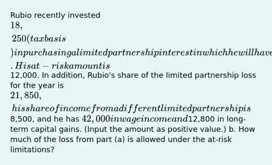 Rubio recently invested 18,250 (tax basis) in purchasing a limited partnership interest in which he will have no management rights in the company. His at-risk amount is12,000. In addition, Rubio's share of the limited partnership loss for the year is 21,850, his share of income from a different limited partnership is8,500, and he has 42,000 in wage income and12,800 in long-term capital gains. (Input the amount as positive value.) b. How much of the loss from part (a) is allowed under the at-risk limitations?