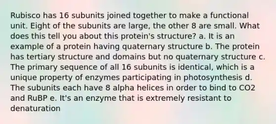 Rubisco has 16 subunits joined together to make a functional unit. Eight of the subunits are large, the other 8 are small. What does this tell you about this protein's structure? a. It is an example of a protein having quaternary structure b. The protein has tertiary structure and domains but no quaternary structure c. The primary sequence of all 16 subunits is identical, which is a unique property of enzymes participating in photosynthesis d. The subunits each have 8 alpha helices in order to bind to CO2 and RuBP e. It's an enzyme that is extremely resistant to denaturation