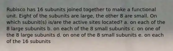 Rubisco has 16 subunits joined together to make a functional unit. Eight of the subunits are large, the other 8 are small. On which subunit(s) is/are the active sites located?​ a. ​on each of the 8 large subunits b. on each of the 8 small subunits​ c. on one of the 8 large subunits​ d. on one of the 8 small subunits​ e. ​on each of the 16 subunits