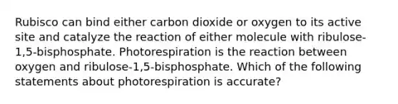 Rubisco can bind either carbon dioxide or oxygen to its active site and catalyze the reaction of either molecule with ribulose-1,5-bisphosphate. Photorespiration is the reaction between oxygen and ribulose-1,5-bisphosphate. Which of the following statements about photorespiration is accurate?