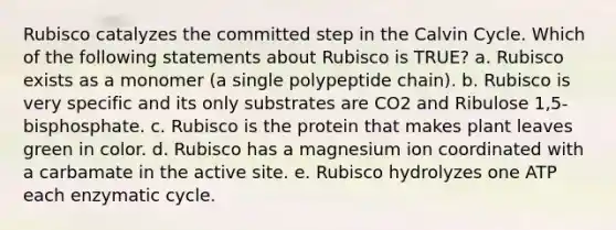 Rubisco catalyzes the committed step in the Calvin Cycle. Which of the following statements about Rubisco is TRUE? a. Rubisco exists as a monomer (a single polypeptide chain). b. Rubisco is very specific and its only substrates are CO2 and Ribulose 1,5-bisphosphate. c. Rubisco is the protein that makes plant leaves green in color. d. Rubisco has a magnesium ion coordinated with a carbamate in the active site. e. Rubisco hydrolyzes one ATP each enzymatic cycle.