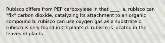 Rubisco differs from PEP carboxylase in that ____. a. rubisco can "fix" carbon dioxide, catalyzing its attachment to an organic compound b. rubisco can use oxygen gas as a substrate c. rubisco is only found in C3 plants d. rubisco is located in the leaves of plants