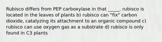 Rubisco differs from PEP carboxylase in that _____. rubisco is located in the leaves of plants b) rubisco can "fix" carbon dioxide, catalyzing its attachment to an organic compound c) rubisco can use oxygen gas as a substrate d) rubisco is only found in C3 plants