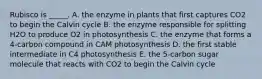 Rubisco is _____. A. the enzyme in plants that first captures CO2 to begin the Calvin cycle B. the enzyme responsible for splitting H2O to produce O2 in photosynthesis C. the enzyme that forms a 4-carbon compound in CAM photosynthesis D. the first stable intermediate in C4 photosynthesis E. the 5-carbon sugar molecule that reacts with CO2 to begin the Calvin cycle