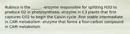 Rubisco is the _____. -enzyme responsible for splitting H2O to produce O2 in photosynthesis -enzyme in C3 plants that first captures CO2 to begin the Calvin cycle -first stable intermediate in CAM metabolism -enzyme that forms a four-carbon compound in CAM metabolism