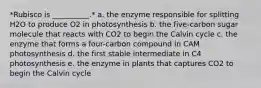 *Rubisco is __________.* a. the enzyme responsible for splitting H2O to produce O2 in photosynthesis b. the five-carbon sugar molecule that reacts with CO2 to begin the Calvin cycle c. the enzyme that forms a four-carbon compound in CAM photosynthesis d. the first stable intermediate in C4 photosynthesis e. the enzyme in plants that captures CO2 to begin the Calvin cycle