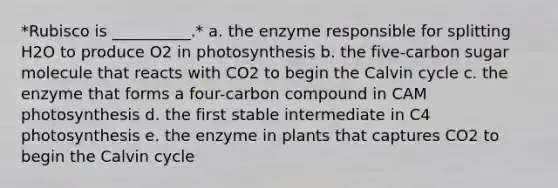 *Rubisco is __________.* a. the enzyme responsible for splitting H2O to produce O2 in photosynthesis b. the five-carbon sugar molecule that reacts with CO2 to begin the Calvin cycle c. the enzyme that forms a four-carbon compound in CAM photosynthesis d. the first stable intermediate in C4 photosynthesis e. the enzyme in plants that captures CO2 to begin the Calvin cycle