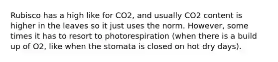 Rubisco has a high like for CO2, and usually CO2 content is higher in the leaves so it just uses the norm. However, some times it has to resort to photorespiration (when there is a build up of O2, like when the stomata is closed on hot dry days).