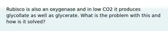 Rubisco is also an oxygenase and in low CO2 it produces glycollate as well as glycerate. What is the problem with this and how is it solved?