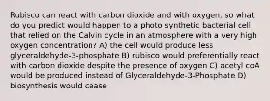 Rubisco can react with carbon dioxide and with oxygen, so what do you predict would happen to a photo synthetic bacterial cell that relied on the Calvin cycle in an atmosphere with a very high oxygen concentration? A) the cell would produce less glyceraldehyde-3-phosphate B) rubisco would preferentially react with carbon dioxide despite the presence of oxygen C) acetyl coA would be produced instead of Glyceraldehyde-3-Phosphate D) biosynthesis would cease