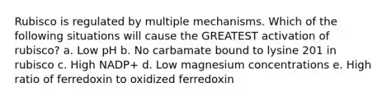 Rubisco is regulated by multiple mechanisms. Which of the following situations will cause the GREATEST activation of rubisco? a. Low pH b. No carbamate bound to lysine 201 in rubisco c. High NADP+ d. Low magnesium concentrations e. High ratio of ferredoxin to oxidized ferredoxin