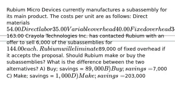 Rubium Micro Devices currently manufactures a subassembly for its main product. The costs per unit are as follows: Direct materials 54.00 Direct labor 35.00 Variable overhead 40.00 Fixed overhead 34.00 Total163.00 Crayola Technologies Inc. has contacted Rubium with an offer to sell 6,000 of the subassemblies for 144.00 each. Rubium will eliminate89,000 of fixed overhead if it accepts the proposal. Should Rubium make or buy the subassemblies? What is the difference between the two alternatives? A) Buy; savings = 89,000 B) Buy; savings =7,000 C) Make; savings = 1,000 D) Make; savings =203,000