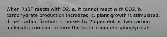 When RuBP reacts with O2, a. it cannot react with CO2. b. carbohydrate production increases. c. plant growth is stimulated. d. net carbon fixation increases by 25 percent. e. two carbon molecules combine to form the four-carbon phosphoglycolate.