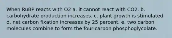 When RuBP reacts with O2 a. it cannot react with CO2. b. carbohydrate production increases. c. plant growth is stimulated. d. net carbon fixation increases by 25 percent. e. two carbon molecules combine to form the four-carbon phosphoglycolate.