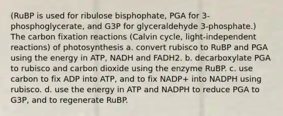 (RuBP is used for ribulose bisphophate, PGA for 3-phosphoglycerate, and G3P for glyceraldehyde 3-phosphate.) The carbon fixation reactions (Calvin cycle, light-independent reactions) of photosynthesis a. convert rubisco to RuBP and PGA using the energy in ATP, NADH and FADH2. b. decarboxylate PGA to rubisco and carbon dioxide using the enzyme RuBP. c. use carbon to fix ADP into ATP, and to fix NADP+ into NADPH using rubisco. d. use the energy in ATP and NADPH to reduce PGA to G3P, and to regenerate RuBP.