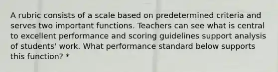 A rubric consists of a scale based on predetermined criteria and serves two important functions. Teachers can see what is central to excellent performance and scoring guidelines support analysis of students' work. What performance standard below supports this function? *