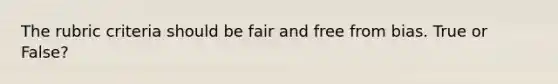 The rubric criteria should be fair and free from bias. True or False?