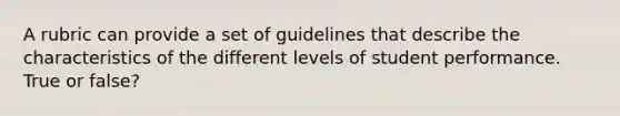 A rubric can provide a set of guidelines that describe the characteristics of the different levels of student performance. True or false?