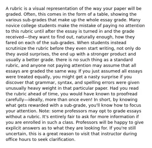 A rubric is a visual representation of the way your paper will be graded. Often, this comes in the form of a table, showing the various sub-grades that make up the whole essay grade. Many novice college students make the mistake of paying no attention to this rubric until after the essay is turned in and the grade received—they want to find out, naturally enough, how they fared on each of the sub-grades. When students instead scrutinize the rubric before they even start writing, not only do they avoid surprises, the end up with a stronger product and usually a better grade. there is no such thing as a standard rubric, and anyone not paying attention may assume that all essays are graded the same way. If you just assumed all essays were treated equally, you might get a nasty surprise if you discover that grammar, syntax, and spelling errors were given unusually heavy weight in that particular paper. Had you read the rubric ahead of time, you would have known to proofread carefully—ideally, more than once even! In short, by knowing what gets rewarded with a sub-grade, you'll know how to focus your attention. Note: some professors may opt to grade essays without a rubric. It's entirely fair to ask for more information if you are enrolled in such a class. Professors will be happy to give explicit answers as to what they are looking for. If you're still uncertain, this is a great reason to visit that instructor during office hours to seek clarification.