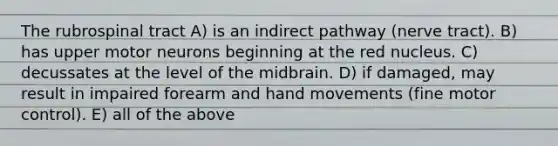 The rubrospinal tract A) is an indirect pathway (nerve tract). B) has upper motor neurons beginning at the red nucleus. C) decussates at the level of the midbrain. D) if damaged, may result in impaired forearm and hand movements (fine motor control). E) all of the above