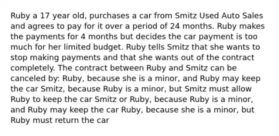 Ruby a 17 year old, purchases a car from Smitz Used Auto Sales and agrees to pay for it over a period of 24 months. Ruby makes the payments for 4 months but decides the car payment is too much for her limited budget. Ruby tells Smitz that she wants to stop making payments and that she wants out of the contract completely. The contract between Ruby and Smitz can be canceled by: Ruby, because she is a minor, and Ruby may keep the car Smitz, because Ruby is a minor, but Smitz must allow Ruby to keep the car Smitz or Ruby, because Ruby is a minor, and Ruby may keep the car Ruby, because she is a minor, but Ruby must return the car