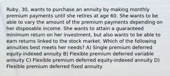 Ruby, 30, wants to purchase an annuity by making monthly premium payments until she retires at age 60. She wants to be able to vary the amount of the premium payments depending on her disposable income. She wants to attain a guaranteed minimum return on her investment, but also wants to be able to earn returns linked to the stock market. Which of the following annuities best meets her needs? A) Single premium deferred equity-indexed annuity B) Flexible premium deferred variable annuity C) Flexible premium deferred equity-indexed annuity D) Flexible premium deferred fixed annuity