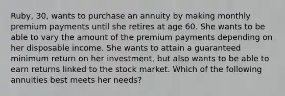 Ruby, 30, wants to purchase an annuity by making monthly premium payments until she retires at age 60. She wants to be able to vary the amount of the premium payments depending on her disposable income. She wants to attain a guaranteed minimum return on her investment, but also wants to be able to earn returns linked to the stock market. Which of the following annuities best meets her needs?