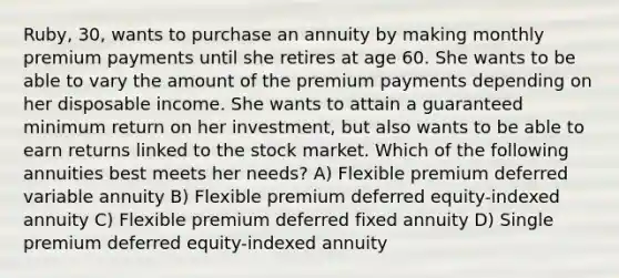 Ruby, 30, wants to purchase an annuity by making monthly premium payments until she retires at age 60. She wants to be able to vary the amount of the premium payments depending on her disposable income. She wants to attain a guaranteed minimum return on her investment, but also wants to be able to earn returns linked to the stock market. Which of the following annuities best meets her needs? A) Flexible premium deferred variable annuity B) Flexible premium deferred equity-indexed annuity C) Flexible premium deferred fixed annuity D) Single premium deferred equity-indexed annuity