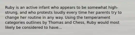 Ruby is an active infant who appears to be somewhat high-strung, and who protests loudly every time her parents try to change her routine in any way. Using the temperament categories outlines by Thomas and Chess, Ruby would most likely be considered to have...