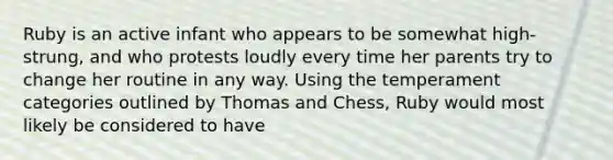 Ruby is an active infant who appears to be somewhat high-strung, and who protests loudly every time her parents try to change her routine in any way. Using the temperament categories outlined by Thomas and Chess, Ruby would most likely be considered to have