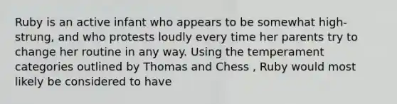 Ruby is an active infant who appears to be somewhat high-strung, and who protests loudly every time her parents try to change her routine in any way. Using the temperament categories outlined by Thomas and Chess , Ruby would most likely be considered to have