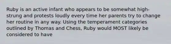 Ruby is an active infant who appears to be somewhat high-strung and protests loudly every time her parents try to change her routine in any way. Using the temperament categories outlined by Thomas and Chess, Ruby would MOST likely be considered to have