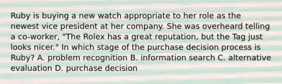 Ruby is buying a new watch appropriate to her role as the newest vice president at her company. She was overheard telling a co-worker, "The Rolex has a great reputation, but the Tag just looks nicer." In which stage of the purchase decision process is Ruby? A. problem recognition B. information search C. alternative evaluation D. purchase decision